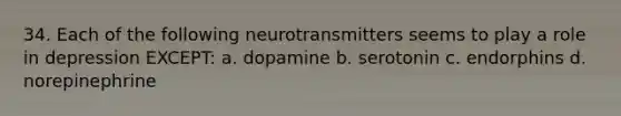 34. Each of the following neurotransmitters seems to play a role in depression EXCEPT: a. dopamine b. serotonin c. endorphins d. norepinephrine