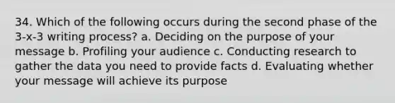 34. Which of the following occurs during the second phase of the 3-x-3 writing process? a. Deciding on the purpose of your message b. Profiling your audience c. Conducting research to gather the data you need to provide facts d. Evaluating whether your message will achieve its purpose