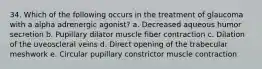 34. Which of the following occurs in the treatment of glaucoma with a alpha adrenergic agonist? a. Decreased aqueous humor secretion b. Pupillary dilator muscle fiber contraction c. Dilation of the uveoscleral veins d. Direct opening of the trabecular meshwork e. Circular pupillary constrictor muscle contraction