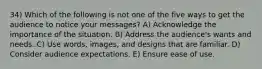 34) Which of the following is not one of the five ways to get the audience to notice your messages? A) Acknowledge the importance of the situation. B) Address the audience's wants and needs. C) Use words, images, and designs that are familiar. D) Consider audience expectations. E) Ensure ease of use.