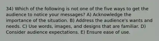 34) Which of the following is not one of the five ways to get the audience to notice your messages? A) Acknowledge the importance of the situation. B) Address the audience's wants and needs. C) Use words, images, and designs that are familiar. D) Consider audience expectations. E) Ensure ease of use.