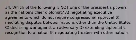 34. Which of the following is NOT one of the presidentʹs powers as the nationʹs chief diplomat? A) negotiating executive agreements which do not require congressional approval B) mediating disputes between nations other than the United States C) declaring war against an adversary D) extending diplomatic recognition to a nation E) negotiating treaties with other nations