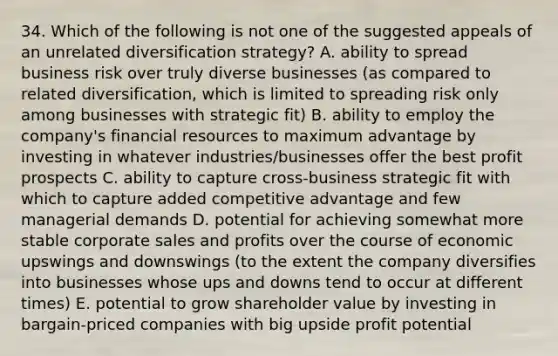 34. Which of the following is not one of the suggested appeals of an unrelated diversification strategy? A. ability to spread business risk over truly diverse businesses (as compared to related diversification, which is limited to spreading risk only among businesses with strategic fit) B. ability to employ the company's financial resources to maximum advantage by investing in whatever industries/businesses offer the best profit prospects C. ability to capture cross-business strategic fit with which to capture added competitive advantage and few managerial demands D. potential for achieving somewhat more stable corporate sales and profits over the course of economic upswings and downswings (to the extent the company diversifies into businesses whose ups and downs tend to occur at different times) E. potential to grow shareholder value by investing in bargain-priced companies with big upside profit potential