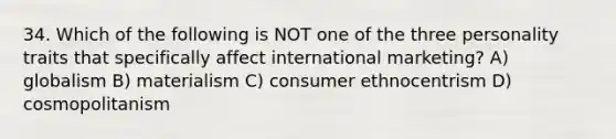 34. Which of the following is NOT one of the three personality traits that specifically affect international marketing? A) globalism B) materialism C) consumer ethnocentrism D) cosmopolitanism