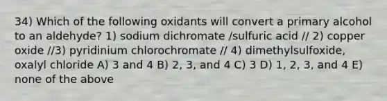 34) Which of the following oxidants will convert a primary alcohol to an aldehyde? 1) sodium dichromate /sulfuric acid // 2) copper oxide //3) pyridinium chlorochromate // 4) dimethylsulfoxide, oxalyl chloride A) 3 and 4 B) 2, 3, and 4 C) 3 D) 1, 2, 3, and 4 E) none of the above