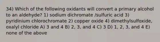 34) Which of the following oxidants will convert a primary alcohol to an aldehyde? 1) sodium dichromate /sulfuric acid 3) pyridinium chlorochromate 2) copper oxide 4) dimethylsulfoxide, oxalyl chloride A) 3 and 4 B) 2, 3, and 4 C) 3 D) 1, 2, 3, and 4 E) none of the above