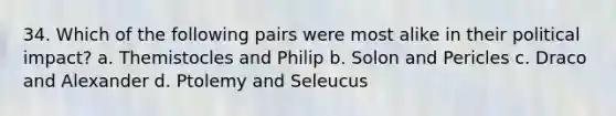 34. Which of the following pairs were most alike in their political impact? a. Themistocles and Philip b. Solon and Pericles c. Draco and Alexander d. Ptolemy and Seleucus