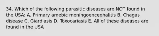 34. Which of the following parasitic diseases are NOT found in the USA: A. Primary amebic meningoencephalitis B. Chagas disease C. Giardiasis D. Toxocariasis E. All of these diseases are found in the USA