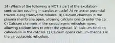 34) Which of the following is NOT a part of the excitation-contraction coupling in cardiac muscle? A) An action potential travels along transverse tubules. B) Calcium channels in the plasma membrane open, allowing calcium ions to enter the cell. C) Calcium channels in the sarcoplasmic reticulum open, allowing calcium ions to enter the cytosol. D) Calcium binds to calmodulin in the cytosol. E) Calcium opens calcium channels in the sarcoplasmic reticulum.