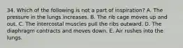 34. Which of the following is not a part of inspiration? A. The pressure in the lungs increases. B. The rib cage moves up and out. C. The intercostal muscles pull the ribs outward. D. The diaphragm contracts and moves down. E. Air rushes into the lungs.