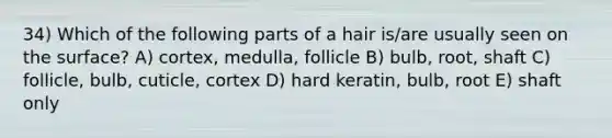 34) Which of the following parts of a hair is/are usually seen on the surface? A) cortex, medulla, follicle B) bulb, root, shaft C) follicle, bulb, cuticle, cortex D) hard keratin, bulb, root E) shaft only