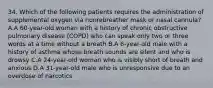 34. Which of the following patients requires the administration of supplemental oxygen via nonrebreather mask or nasal​ cannula? A.A​ 60-year-old woman with a history of chronic obstructive pulmonary disease​ (COPD) who can speak only two or three words at a time without a breath B.A​ 6-year-old male with a history of asthma whose breath sounds are silent and who is drowsy C.A​ 24-year-old woman who is visibly short of breath and anxious D.A​ 31-year-old male who is unresponsive due to an overdose of narcotics