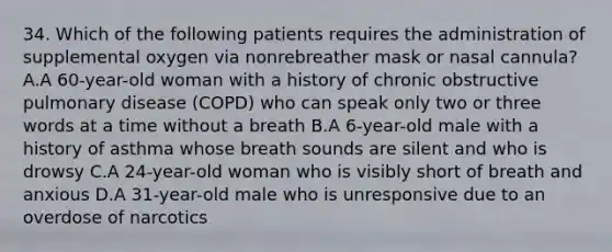 34. Which of the following patients requires the administration of supplemental oxygen via nonrebreather mask or nasal​ cannula? A.A​ 60-year-old woman with a history of chronic obstructive pulmonary disease​ (COPD) who can speak only two or three words at a time without a breath B.A​ 6-year-old male with a history of asthma whose breath sounds are silent and who is drowsy C.A​ 24-year-old woman who is visibly short of breath and anxious D.A​ 31-year-old male who is unresponsive due to an overdose of narcotics