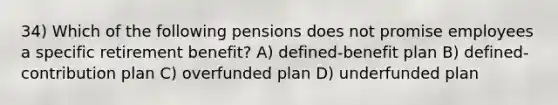 34) Which of the following pensions does not promise employees a specific retirement benefit? A) defined-benefit plan B) defined-contribution plan C) overfunded plan D) underfunded plan