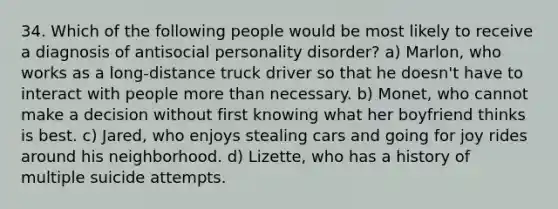 34. Which of the following people would be most likely to receive a diagnosis of antisocial personality disorder? a) Marlon, who works as a long-distance truck driver so that he doesn't have to interact with people more than necessary. b) Monet, who cannot make a decision without first knowing what her boyfriend thinks is best. c) Jared, who enjoys stealing cars and going for joy rides around his neighborhood. d) Lizette, who has a history of multiple suicide attempts.