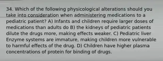 34. Which of the following physicological alterations should you take into consideration when administering medications to a pediatric patient? A) Infants and children require larger doses of medications than adults do B) the kidneys of pediatric patients dilute the drugs more, making effects weaker. C) Pediatric liver Enzyme systems are immature, making children more vulnerable to harmful effects of the drug. D) Children have higher plasma concentrations of protein for binding of drugs.