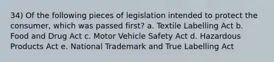 34) Of the following pieces of legislation intended to protect the consumer, which was passed first? a. Textile Labelling Act b. Food and Drug Act c. Motor Vehicle Safety Act d. Hazardous Products Act e. National Trademark and True Labelling Act