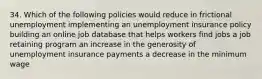 34. Which of the following policies would reduce in frictional unemployment implementing an unemployment insurance policy building an online job database that helps workers find jobs a job retaining program an increase in the generosity of unemployment insurance payments a decrease in the minimum wage