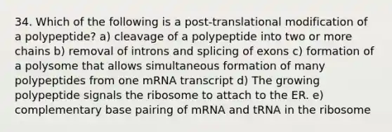 34. Which of the following is a post-translational modification of a polypeptide? a) cleavage of a polypeptide into two or more chains b) removal of introns and splicing of exons c) formation of a polysome that allows simultaneous formation of many polypeptides from one mRNA transcript d) The growing polypeptide signals the ribosome to attach to the ER. e) complementary base pairing of mRNA and tRNA in the ribosome