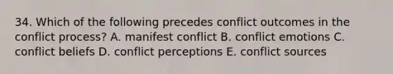 34. Which of the following precedes conflict outcomes in the conflict process? A. manifest conflict B. conflict emotions C. conflict beliefs D. conflict perceptions E. conflict sources