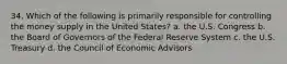 34. Which of the following is primarily responsible for controlling the money supply in the United States? a. the U.S. Congress b. the Board of Governors of the Federal Reserve System c. the U.S. Treasury d. the Council of Economic Advisors