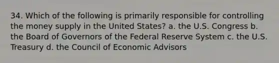 34. Which of the following is primarily responsible for controlling the money supply in the United States? a. the U.S. Congress b. the Board of Governors of the Federal Reserve System c. the U.S. Treasury d. the Council of Economic Advisors