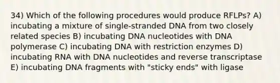 34) Which of the following procedures would produce RFLPs? A) incubating a mixture of single-stranded DNA from two closely related species B) incubating DNA nucleotides with DNA polymerase C) incubating DNA with restriction enzymes D) incubating RNA with DNA nucleotides and reverse transcriptase E) incubating DNA fragments with "sticky ends" with ligase