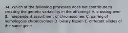 34. Which of the following processes does not contribute to creating the genetic variability in the offspring? A. crossing-over B. independent assortment of chromosomes C. pairing of homologous chromosomes D. binary fission E. different alleles of the same gene