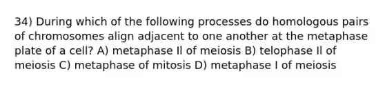 34) During which of the following processes do homologous pairs of chromosomes align adjacent to one another at the metaphase plate of a cell? A) metaphase Il of meiosis B) telophase Il of meiosis C) metaphase of mitosis D) metaphase I of meiosis