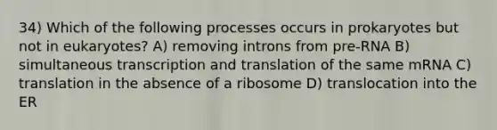 34) Which of the following processes occurs in prokaryotes but not in eukaryotes? A) removing introns from pre-RNA B) simultaneous transcription and translation of the same mRNA C) translation in the absence of a ribosome D) translocation into the ER