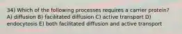 34) Which of the following processes requires a carrier protein? A) diffusion B) facilitated diffusion C) active transport D) endocytosis E) both facilitated diffusion and active transport