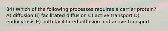 34) Which of the following processes requires a carrier protein? A) diffusion B) facilitated diffusion C) active transport D) endocytosis E) both facilitated diffusion and active transport