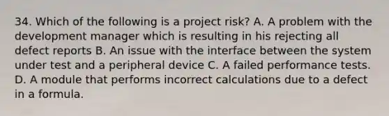 34. Which of the following is a project risk? A. A problem with the development manager which is resulting in his rejecting all defect reports B. An issue with the interface between the system under test and a peripheral device C. A failed performance tests. D. A module that performs incorrect calculations due to a defect in a formula.