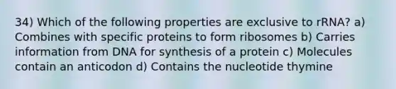 34) Which of the following properties are exclusive to rRNA? a) Combines with specific proteins to form ribosomes b) Carries information from DNA for synthesis of a protein c) Molecules contain an anticodon d) Contains the nucleotide thymine