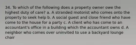 34. To which of the following does a property owner owe the highest duty of care? a. A stranded motorist who comes onto the property to seek help b. A social guest and close friend who have come to the house for a party c. A client who has come to an accountant's office in a building which the accountant owns d. A neighbor who comes over uninvited to use a backyard lounge chair