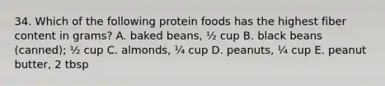 34. Which of the following protein foods has the highest fiber content in grams? A. baked beans, ½ cup B. black beans (canned); ½ cup C. almonds, ¼ cup D. peanuts, ¼ cup E. peanut butter, 2 tbsp