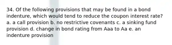 34. Of the following provisions that may be found in a bond indenture, which would tend to reduce the coupon interest rate? a. a call provision b. no restrictive covenants c. a sinking fund provision d. change in bond rating from Aaa to Aa e. an indenture provision