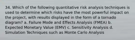 34. Which of the following quantitative risk analysis techniques is used to determine which risks have the most powerful impact on the project, with results displayed in the form of a tornado diagram? a. Failure Mode and Effects Analysis (FMEA) b. Expected Monetary Value (EMV) c. Sensitivity Analysis d. Simulation Techniques such as Monte Carlo Analysis