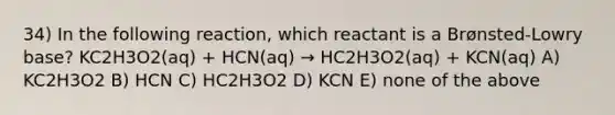 34) In the following reaction, which reactant is a Brønsted-Lowry base? KC2H3O2(aq) + HCN(aq) → HC2H3O2(aq) + KCN(aq) A) KC2H3O2 B) HCN C) HC2H3O2 D) KCN E) none of the above