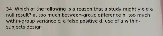 34. Which of the following is a reason that a study might yield a null result? a. too much between-group difference b. too much within-group variance c. a false positive d. use of a within-subjects design