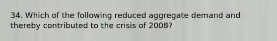 34. Which of the following reduced aggregate demand and thereby contributed to the crisis of 2008?