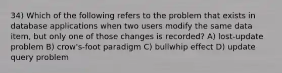 34) Which of the following refers to the problem that exists in database applications when two users modify the same data item, but only one of those changes is recorded? A) lost-update problem B) crow's-foot paradigm C) bullwhip effect D) update query problem