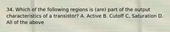 34. Which of the following regions is (are) part of the output characteristics of a transistor? A. Active B. Cutoff C, Saturation D. All of the above