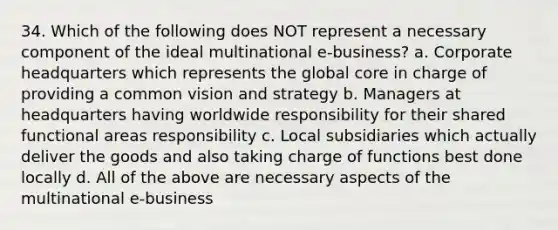 34. Which of the following does NOT represent a necessary component of the ideal multinational e-business? a. Corporate headquarters which represents the global core in charge of providing a common vision and strategy b. Managers at headquarters having worldwide responsibility for their shared functional areas responsibility c. Local subsidiaries which actually deliver the goods and also taking charge of functions best done locally d. All of the above are necessary aspects of the multinational e-business