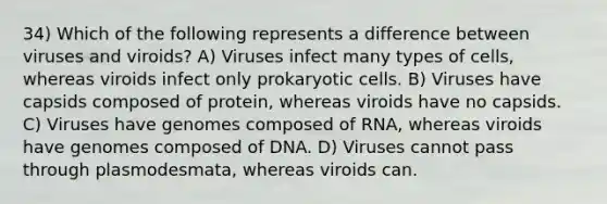 34) Which of the following represents a difference between viruses and viroids? A) Viruses infect many types of cells, whereas viroids infect only <a href='https://www.questionai.com/knowledge/k1BuXhIsgo-prokaryotic-cells' class='anchor-knowledge'>prokaryotic cells</a>. B) Viruses have capsids composed of protein, whereas viroids have no capsids. C) Viruses have genomes composed of RNA, whereas viroids have genomes composed of DNA. D) Viruses cannot pass through plasmodesmata, whereas viroids can.