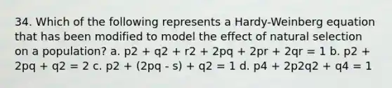 34. Which of the following represents a Hardy-Weinberg equation that has been modified to model the effect of natural selection on a population? a. p2 + q2 + r2 + 2pq + 2pr + 2qr = 1 b. p2 + 2pq + q2 = 2 c. p2 + (2pq - s) + q2 = 1 d. p4 + 2p2q2 + q4 = 1