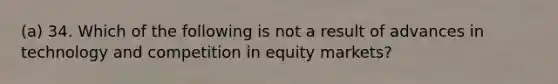 (a) 34. Which of the following is not a result of advances in technology and competition in equity markets?