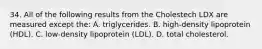 34. All of the following results from the Cholestech LDX are measured except the: A. triglycerides. B. high-density lipoprotein (HDL). C. low-density lipoprotein (LDL). D. total cholesterol.