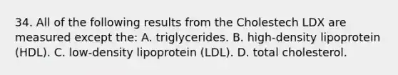 34. All of the following results from the Cholestech LDX are measured except the: A. triglycerides. B. high-density lipoprotein (HDL). C. low-density lipoprotein (LDL). D. total cholesterol.