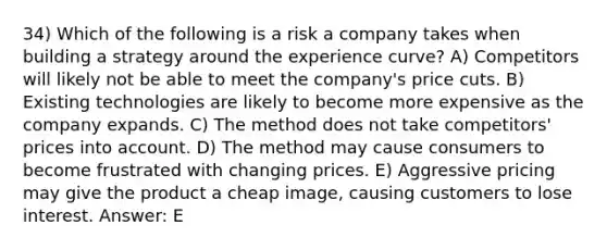 34) Which of the following is a risk a company takes when building a strategy around the experience curve? A) Competitors will likely not be able to meet the company's price cuts. B) Existing technologies are likely to become more expensive as the company expands. C) The method does not take competitors' prices into account. D) The method may cause consumers to become frustrated with changing prices. E) Aggressive pricing may give the product a cheap image, causing customers to lose interest. Answer: E